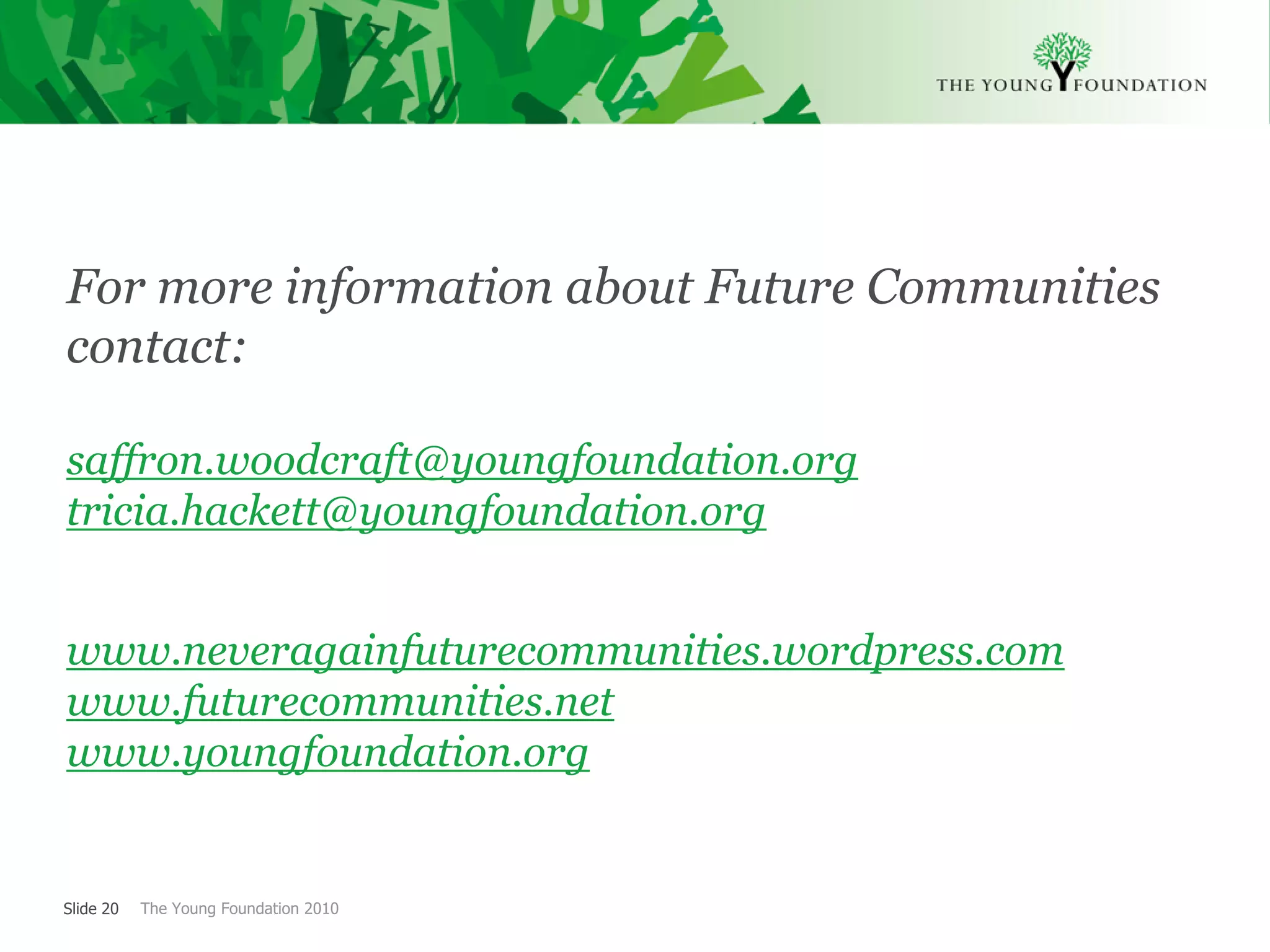 For more information about Future Communities
contact:

saffron.woodcraft@youngfoundation.org
tricia.hackett@youngfoundation.org


www.neveragainfuturecommunities.wordpress.com
www.futurecommunities.net
www.youngfoundation.org


Slide 20   The Young Foundation 2010
 