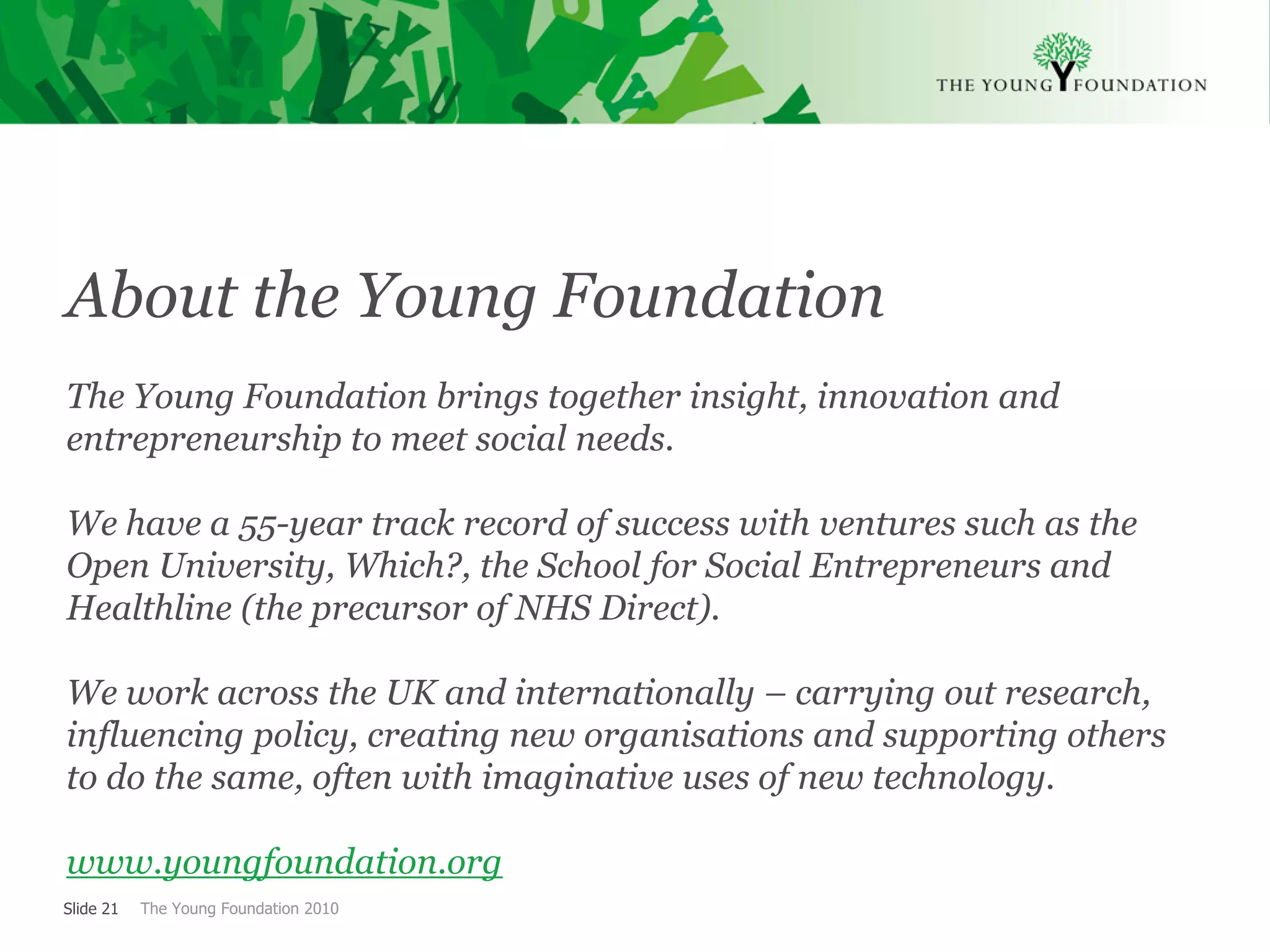 About the Young Foundation
The Young Foundation brings together insight, innovation and
entrepreneurship to meet social needs.

We have a 55-year track record of success with ventures such as the
Open University, Which?, the School for Social Entrepreneurs and
Healthline (the precursor of NHS Direct).

We work across the UK and internationally – carrying out research,
influencing policy, creating new organisations and supporting others
to do the same, often with imaginative uses of new technology.

www.youngfoundation.org
Slide 21   The Young Foundation 2010
 