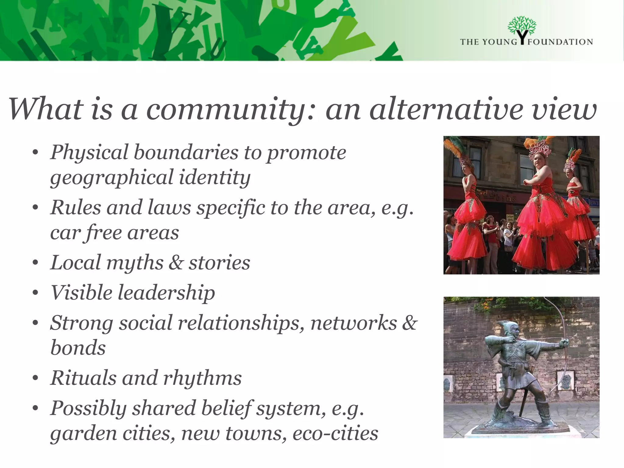 What is a community: an alternative view
 • Physical boundaries to promote
   geographical identity
 • Rules and laws specific to the area, e.g.
   car free areas
 • Local myths & stories
 • Visible leadership
 • Strong social relationships, networks &
   bonds
 • Rituals and rhythms
 • Possibly shared belief system, e.g.
   garden cities, new towns, eco-cities
 