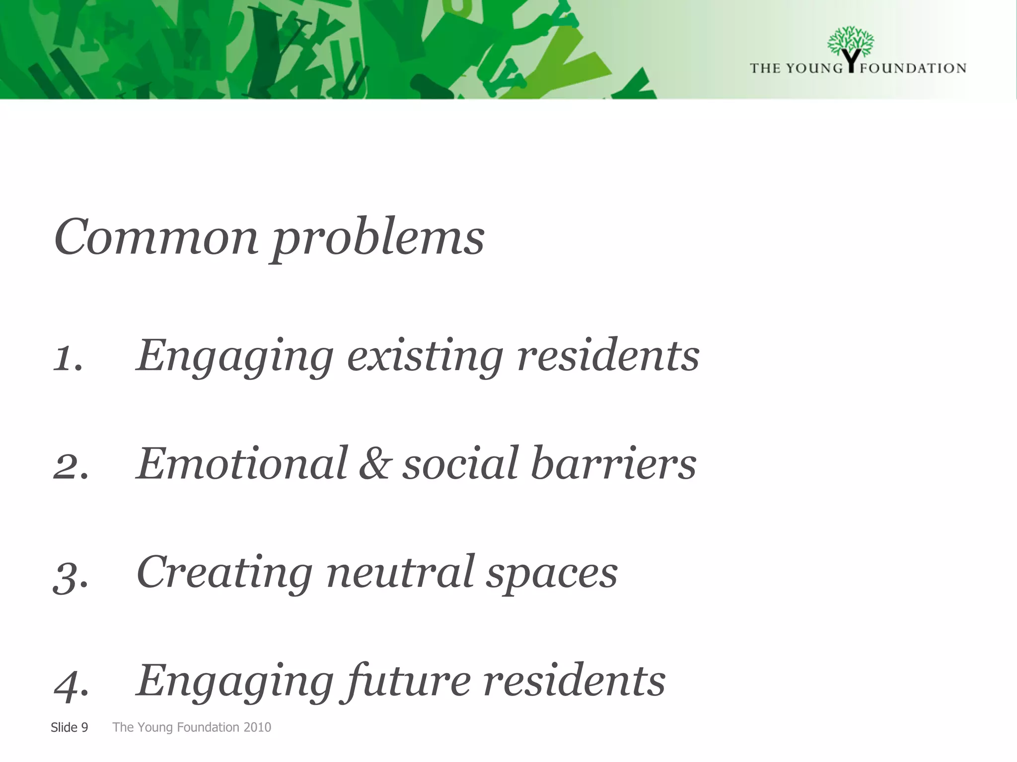 Common problems

1.           Engaging existing residents

2. Emotional & social barriers

3.           Creating neutral spaces

4. Engaging future residents
Slide 9   The Young Foundation 2010
 