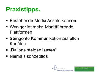 Praxistipps.
 Bestehende Media Assets kennen
 Weniger ist mehr. Marktführende
  Plattformen
 Stringente Kommunikation auf allen
  Kanälen
 „Ballone steigen lassen“
 Niemals konzeptlos
 