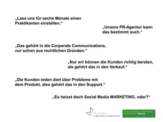 „Lass uns für sechs Monate einen
Praktikanten einstellen.“
                                           „Unsere PR-Agentur kann
                                           das bestimmt auch.“


„Das gehört in die Corporate Communications,
nur schon aus rechtlichen Gründen.“

                          „Nur wir können die Kunden richtig beraten,
                          als gehört das in den Verkauf.“


„Die Kunden reden dort über Probleme mit
dem Produkt, also gehört das in den Support.“


                  „Es heisst doch Social Media MARKETING, oder?“
 