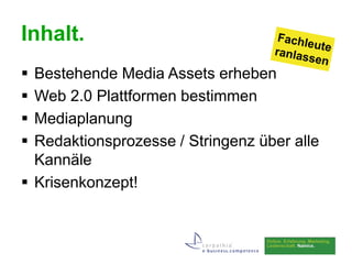 Inhalt.
 Bestehende Media Assets erheben
 Web 2.0 Plattformen bestimmen
 Mediaplanung
 Redaktionsprozesse / Stringenz über alle
  Kannäle
 Krisenkonzept!
 