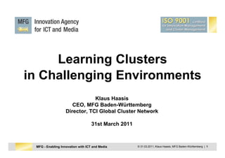 Learning Clusters
in Challenging Environments
                               Klaus Haasis
                      CEO, MFG Baden-Württemberg
                   Director, TCI Global Cluster Network

                                   31st March 2011



 MFG - Enabling Innovation with ICT and Media        © 31.03.2011, Klaus Haasis, MFG Baden-Württemberg | 1
 