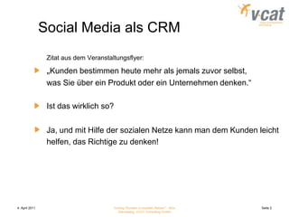 4. April 2011Vortrag "Kunden in sozialen Netzen" - Nico Danneberg, VCAT Consulting GmbHSeite 2Social Media als CRMZitat aus dem Veranstaltungsflyer:„Kunden bestimmen heute mehr als jemals zuvor selbst,	was Sie über ein Produkt oder ein Unternehmen denken.“	Ist das wirklich so?	Ja, und mit Hilfe der sozialen Netze kann man dem Kunden leicht	helfen, das Richtige zu denken!