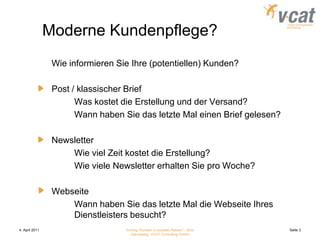 4. April 2011Vortrag "Kunden in sozialen Netzen" - Nico Danneberg, VCAT Consulting GmbHSeite 3Moderne Kundenpflege?	Wie informieren Sie Ihre (potentiellen) Kunden?	Post / klassischer Brief		Was kostet die Erstellung und der Versand?		Wann haben Sie das letzte Mal einen Brief gelesen?	Newsletter		Wie viel Zeit kostet die Erstellung?		Wie viele Newsletter erhalten Sie pro Woche?	Webseite		Wann haben Sie das letzte Mal die Webseite Ihres	Dienstleisters besucht?