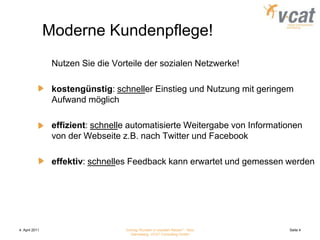 4. April 2011Vortrag "Kunden in sozialen Netzen" - Nico Danneberg, VCAT Consulting GmbHSeite 4Moderne Kundenpflege!	Nutzen Sie die Vorteile der sozialen Netzwerke!kostengünstig: schneller Einstieg und Nutzung mit geringem Aufwand möglicheffizient: schnelle automatisierte Weitergabe von Informationen von der Webseite z.B. nach Twitter und Facebookeffektiv: schnelles Feedback kann erwartet und gemessen werden