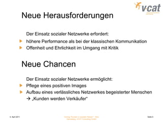 4. April 2011Vortrag "Kunden in sozialen Netzen" - Nico Danneberg, VCAT Consulting GmbHSeite 5Neue Herausforderungen	Der Einsatz sozialer Netzwerke erfordert:	höhere Performance als bei der klassischen Kommunikation	Offenheit und Ehrlichkeit im Umgang mit KritikNeue Chancen	Der Einsatz sozialer Netzwerke ermöglicht:	Pflege eines positiven Images	Aufbau eines verlässliches Netzwerkes begeisterter Menschen	 „Kunden werden Verkäufer“
