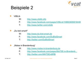 28. März 2011Soziale Netzwerke in der UnternehmenskommunikationSeite 8Beispiele 2	ViBiLib		W:	http://www.vibilib.info		F:	http://www.facebook.com/pages/ViBiLib/108803695816448		T:	http://www.twitter.com/vibilib 	„Du bist smart!“		W:	http://www.du-bist-smart.de		F:	http://www.facebook.com/DuBistSmart		T:	http://twitter.com/DuBistSmart	„Matse in Brandenburg“		W:	http://www.matse-in-brandenburg.de		F:	http://www.facebook.com/pages/MaTSE-in-Brandenb...		T:	http://twitter.com/MATSEinBRB