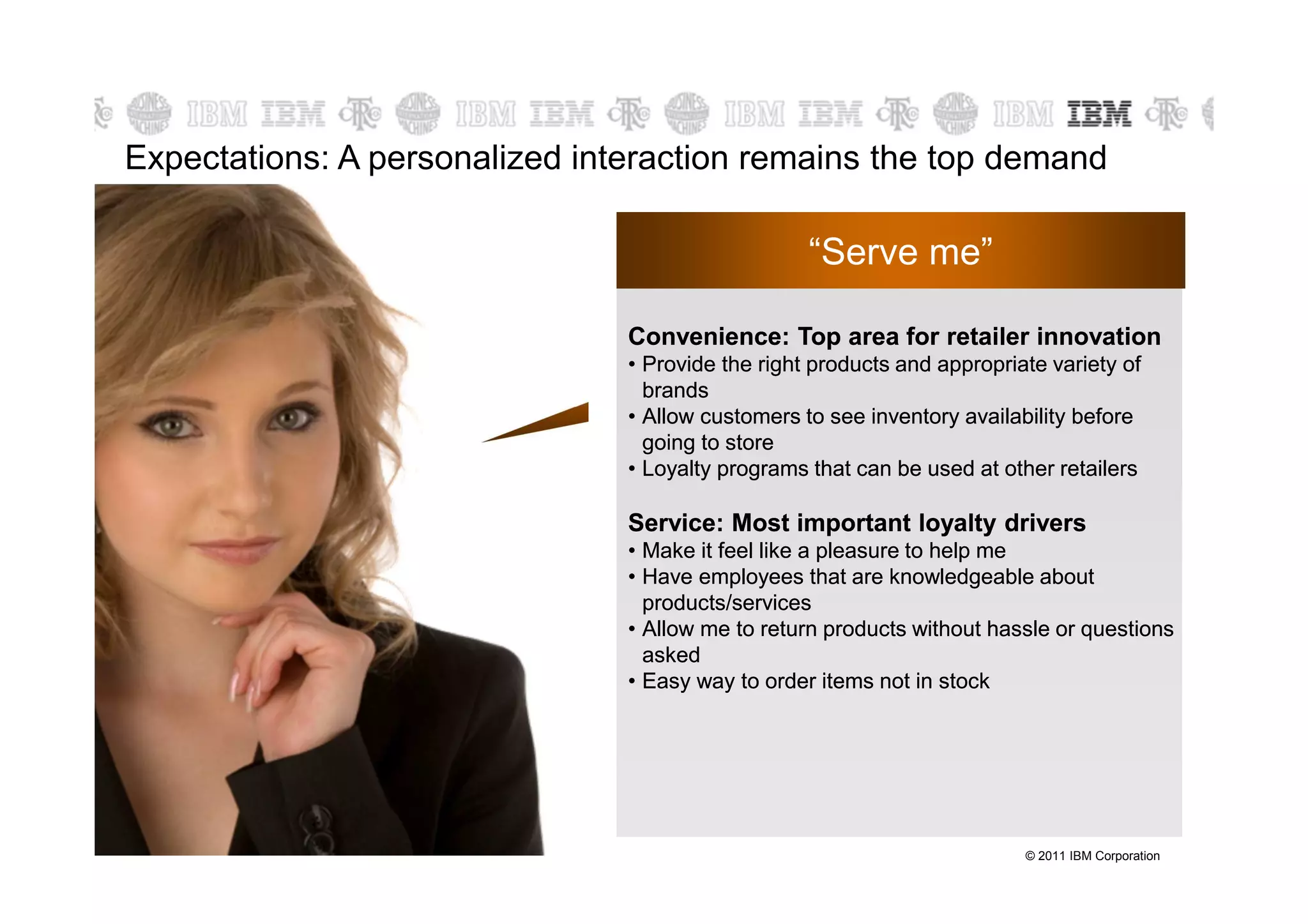 Expectations: A personalized interaction remains the top demand

                                                   “Serve me”

                                Convenience: Top area for retailer innovation
                                          Serve me
                                • Provide the right products and appropriate variety of
                                  brands
                                • Allow customers to see inventory availability before
                                  going to store
                                • Loyalty programs that can be used at other retailers

                                Service: Most important loyalty drivers
                                • Make it feel like a pleasure to help me
                                • Have employees that are knowledgeable about
                                  products/services
                                • Allow me to return products without hassle or questions
                                  asked
                                • Easy way to order items not in stock




                                                                          © 2011 IBM Corporation
 