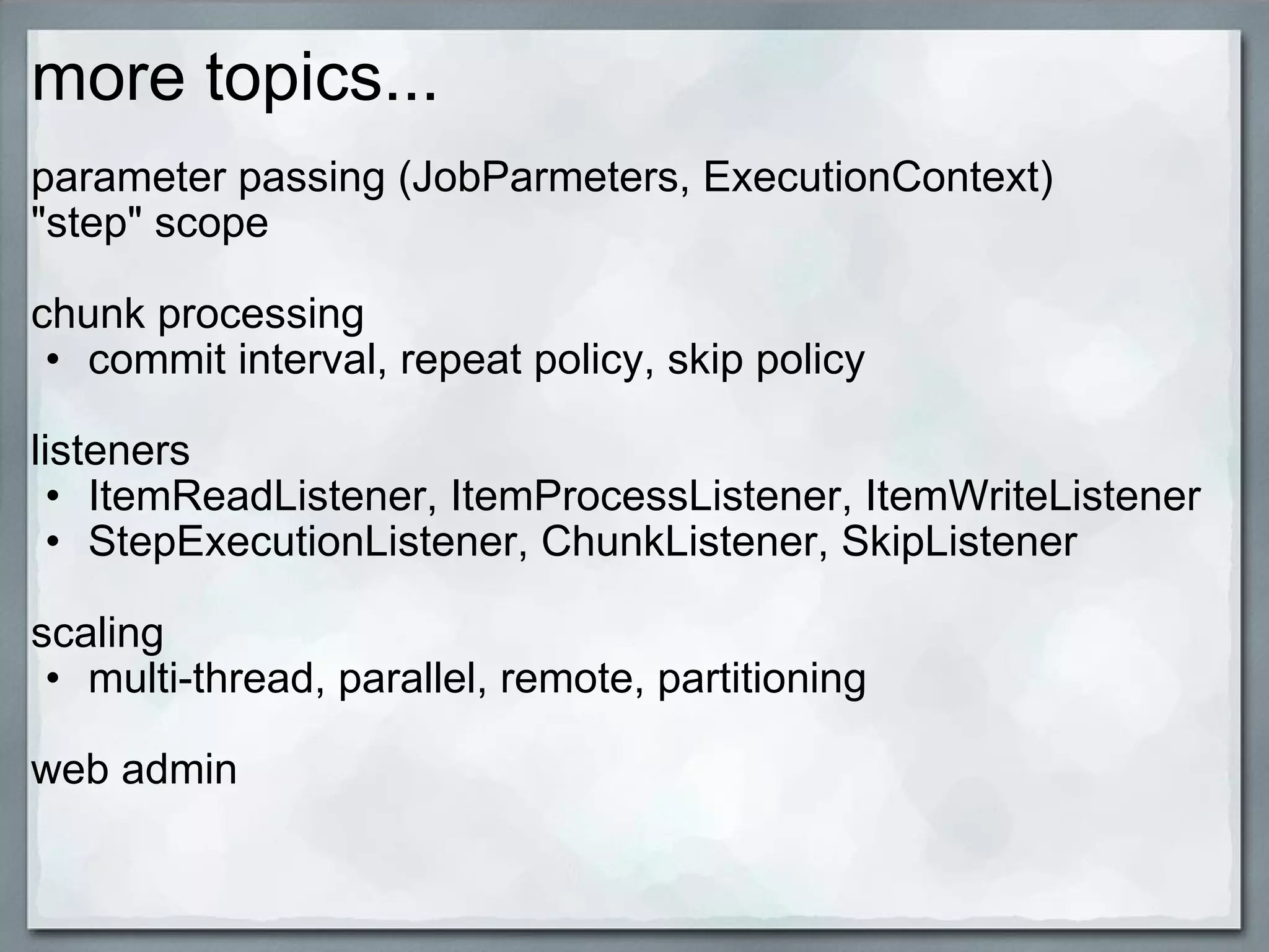 more topics... parameter passing (JobParmeters, ExecutionContext) &quot;step&quot; scope chunk processing  commit interval, repeat policy, skip policy   listeners ItemReadListener, ItemProcessListener, ItemWriteListener StepExecutionListener, ChunkListener, SkipListener scaling multi-thread, parallel, remote, partitioning   web admin  