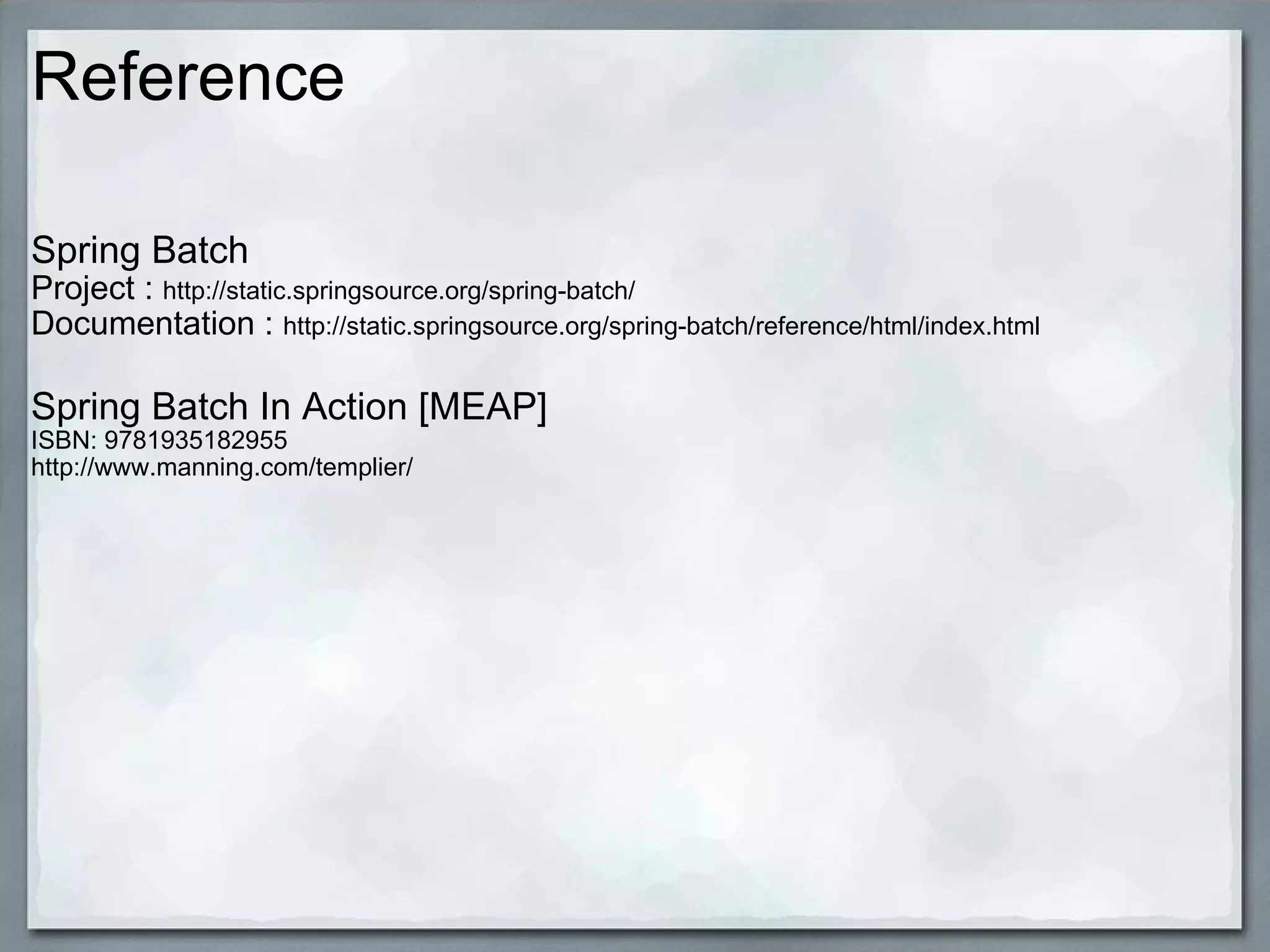 Reference Spring Batch Project :  http://static.springsource.org/spring-batch/ Documentation :  http://static.springsource.org/spring-batch/reference/html/index.html Spring Batch In Action [MEAP] ISBN: 9781935182955 http://www.manning.com/templier/  