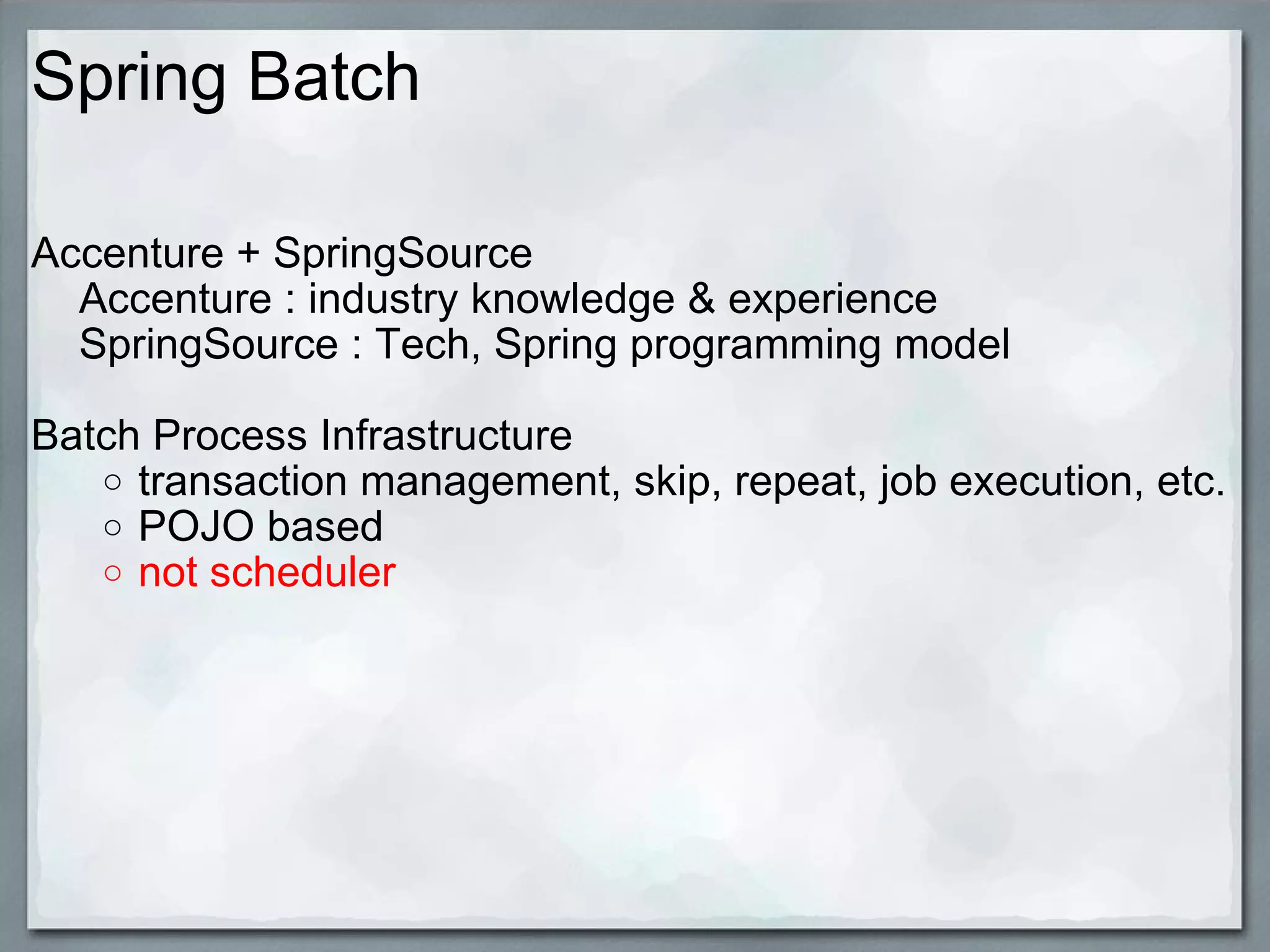 Spring Batch Accenture + SpringSource      Accenture : industry knowledge & experience      SpringSource : Tech, Spring programming model   Batch Process Infrastructure transaction management, skip, repeat, job execution, etc. POJO based  not scheduler     