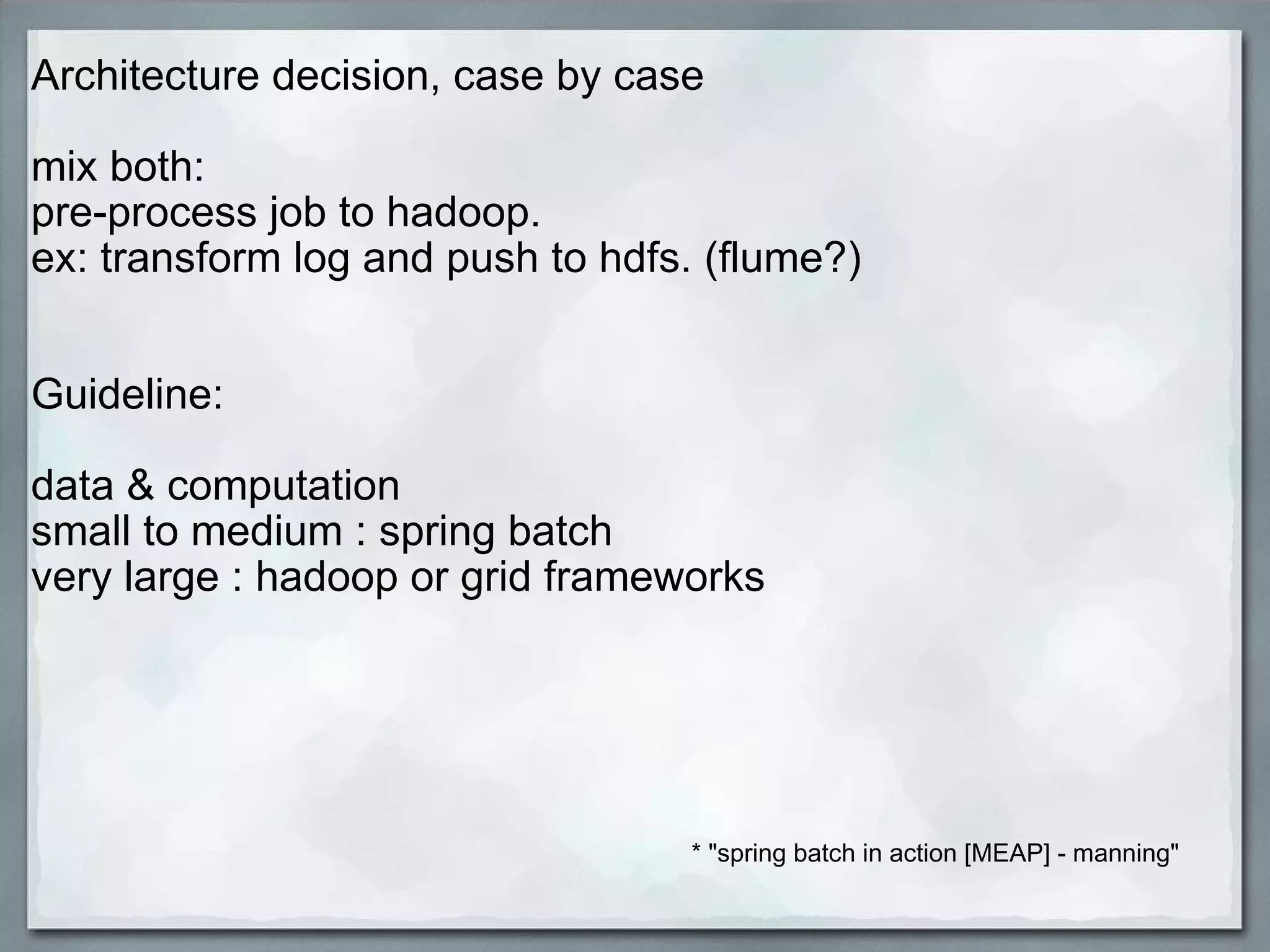 Architecture decision, case by case   mix both:  pre-process job to hadoop.  ex: transform log and push to hdfs. (flume?)      Guideline:   data & computation  small to medium : spring batch very large : hadoop or grid frameworks   * &quot;spring batch in action [MEAP] - manning&quot; 