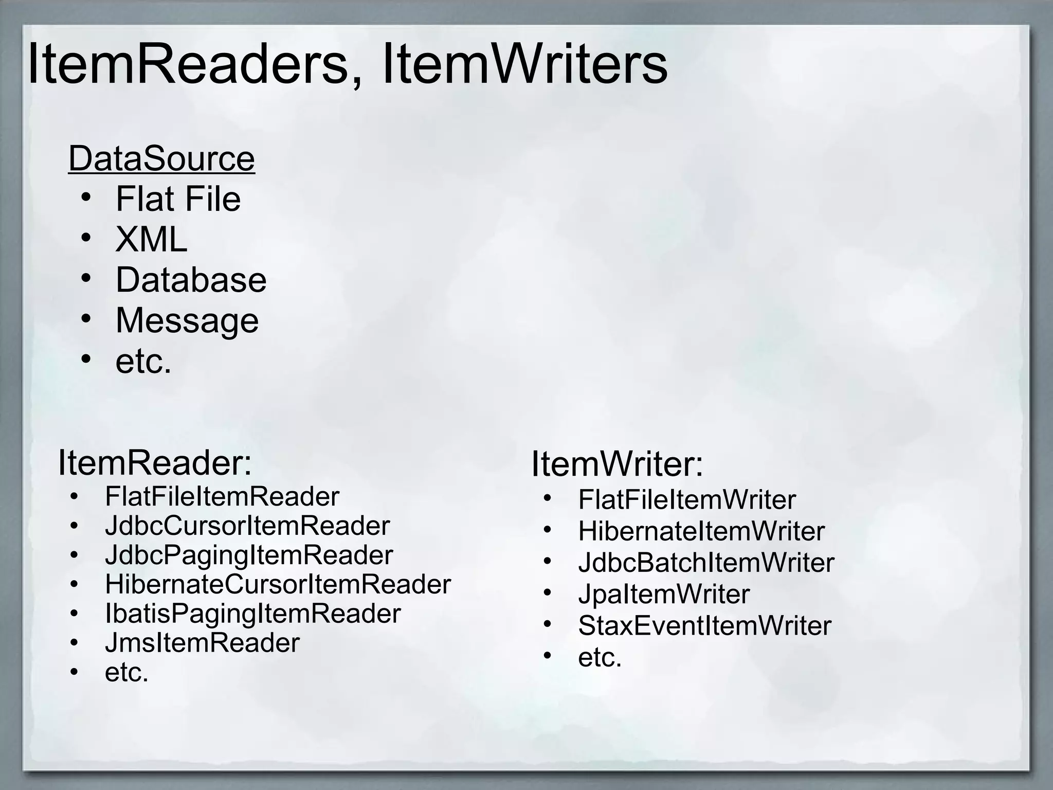 ItemReaders, ItemWriters ItemReader:  FlatFileItemReader JdbcCursorItemReader JdbcPagingItemReader HibernateCursorItemReader IbatisPagingItemReader JmsItemReader etc.  DataSource Flat File XML Database Message  etc. ItemWriter: FlatFileItemWriter HibernateItemWriter JdbcBatchItemWriter JpaItemWriter StaxEventItemWriter etc. 
