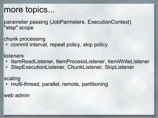 more topics... parameter passing (JobParmeters, ExecutionContext) &quot;step&quot; scope chunk processing  commit interval, repeat policy, skip policy   listeners ItemReadListener, ItemProcessListener, ItemWriteListener StepExecutionListener, ChunkListener, SkipListener scaling multi-thread, parallel, remote, partitioning   web admin  