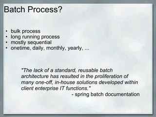 Batch Process? bulk process long running process mostly sequential onetime, daily, monthly, yearly, ... &quot;The lack of a standard, reusable batch architecture has resulted in the proliferation of many one-off, in-house solutions developed within client enterprise IT functions.&quot; - spring batch documentation 
