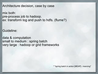 Architecture decision, case by case   mix both:  pre-process job to hadoop.  ex: transform log and push to hdfs. (flume?)      Guideline:   data & computation  small to medium : spring batch very large : hadoop or grid frameworks   * &quot;spring batch in action [MEAP] - manning&quot; 
