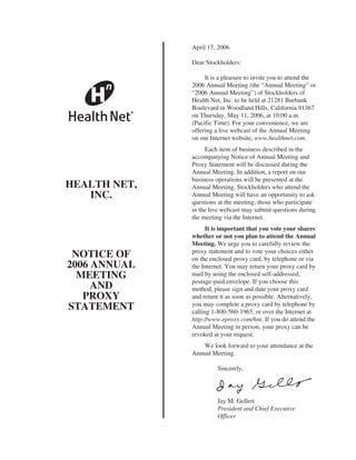April 17, 2006

              Dear Stockholders:

                   It is a pleasure to invite you to attend the
              2006 Annual Meeting (the “Annual Meeting” or
              “2006 Annual Meeting”) of Stockholders of
              Health Net, Inc. to be held at 21281 Burbank
              Boulevard in Woodland Hills, California 91367
              on Thursday, May 11, 2006, at 10:00 a.m.
              (Pacific Time). For your convenience, we are
              offering a live webcast of the Annual Meeting
              on our Internet website, www.healthnet.com.
                   Each item of business described in the
              accompanying Notice of Annual Meeting and
              Proxy Statement will be discussed during the
              Annual Meeting. In addition, a report on our
              business operations will be presented at the
HEALTH NET,   Annual Meeting. Stockholders who attend the
   INC.       Annual Meeting will have an opportunity to ask
              questions at the meeting; those who participate
              in the live webcast may submit questions during
              the meeting via the Internet.
                    It is important that you vote your shares
              whether or not you plan to attend the Annual
              Meeting. We urge you to carefully review the
              proxy statement and to vote your choices either
 NOTICE OF    on the enclosed proxy card, by telephone or via
2006 ANNUAL   the Internet. You may return your proxy card by
  MEETING     mail by using the enclosed self-addressed,
              postage-paid envelope. If you choose this
     AND      method, please sign and date your proxy card
   PROXY      and return it as soon as possible. Alternatively,
              you may complete a proxy card by telephone by
STATEMENT     calling 1-800-560-1965, or over the Internet at
              http://www.eproxy.com/hnt. If you do attend the
              Annual Meeting in person, your proxy can be
              revoked at your request.
                  We look forward to your attendance at the
              Annual Meeting.

                        Sincerely,




                        Jay M. Gellert
                        President and Chief Executive
                        Officer
 