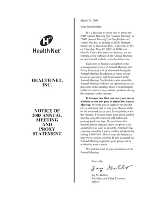 March 25, 2005

              Dear Stockholders:

                   It is a pleasure to invite you to attend the
              2005 Annual Meeting (the “Annual Meeting” or
              “2005 Annual Meeting”) of Stockholders of
              Health Net, Inc. to be held at 21281 Burbank
              Boulevard in Woodland Hills, California 91367
              on Thursday, May 12, 2005, at 10:00 a.m.
              (Pacific Time). For your convenience, we are
              offering a live webcast of the Annual Meeting
              on our Internet website, www.healthnet.com.
                   Each item of business described in the
              accompanying Notice of Annual Meeting and
              Proxy Statement will be discussed during the
              Annual Meeting. In addition, a report on our
              business operations will be presented at the
HEALTH NET,   Annual Meeting. Stockholders who attend the
              Annual Meeting will have an opportunity to ask
   INC.       questions at the meeting; those who participate
              in the live webcast may submit questions during
              the meeting via the Internet.
                    It is important that you vote your shares
              whether or not you plan to attend the Annual
              Meeting. We urge you to carefully review the
              proxy statement and to vote your choices either
 NOTICE OF    on the enclosed proxy card, by telephone or via
              the Internet. You may return your proxy card by
2005 ANNUAL   mail by using the enclosed self-addressed,
  MEETING     postage-paid envelope. If you choose this
     AND      method, please sign and date your proxy card
              and return it as soon as possible. Alternatively,
   PROXY      you may complete a proxy card by telephone by
STATEMENT     calling 1-800-560-1965, or over the Internet at
              http://www.eproxy.com/hnt. If you do attend the
              Annual Meeting in person, your proxy can be
              revoked at your request.
                  We look forward to your attendance at the
              Annual Meeting.


                        Sincerely,




                        Jay M. Gellert
                        President and Chief Executive
                        Officer
 