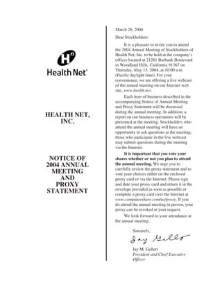 March 26, 2004
              Dear Stockholders:
                    It is a pleasure to invite you to attend
              the 2004 Annual Meeting of Stockholders of
              Health Net, Inc. to be held at the company’s
              offices located at 21281 Burbank Boulevard
              in Woodland Hills, California 91367 on
              Thursday, May 13, 2004, at 10:00 a.m.
              (Pacific daylight time). For your
              convenience, we are offering a live webcast
              of the annual meeting on our Internet web
              site, www.health.net.
                    Each item of business described in the
              accompanying Notice of Annual Meeting
              and Proxy Statement will be discussed
              during the annual meeting. In addition, a
HEALTH NET,   report on our business operations will be
   INC.       presented at the meeting. Stockholders who
              attend the annual meeting will have an
              opportunity to ask questions at the meeting;
              those who participate in the live webcast
              may submit questions during the meeting
              via the Internet.
                    It is important that you vote your
 NOTICE OF    shares whether or not you plan to attend
              the annual meeting. We urge you to
2004 ANNUAL
              carefully review the proxy statement and to
  MEETING     vote your choices either on the enclosed
     AND      proxy card or via the Internet. Please sign
   PROXY      and date your proxy card and return it in the
              envelope provided as soon as possible or
STATEMENT     complete a proxy card over the Internet at
              www.computershare.com/us/proxy. If you
              do attend the annual meeting in person, your
              proxy can be revoked at your request.
                    We look forward to your attendance at
              the annual meeting.

                        Sincerely,



                        Jay M. Gellert
                        President and Chief Executive
                        Officer
 