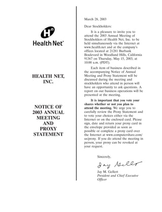 March 28, 2003

              Dear Stockholders:
                   It is a pleasure to invite you to
              attend the 2003 Annual Meeting of
              Stockholders of Health Net, Inc. to be
              held simultaneously via the Internet at
              www.health.net and at the company’s
              offices located at 21281 Burbank
              Boulevard in Woodland Hills, California
              91367 on Thursday, May 15, 2003, at
              10:00 a.m. (PDT).
                   Each item of business described in
              the accompanying Notice of Annual
HEALTH NET,   Meeting and Proxy Statement will be
              discussed during the meeting and
   INC.       stockholders who attend in person will
              have an opportunity to ask questions. A
              report on our business operations will be
              presented at the meeting.
                   It is important that you vote your
              shares whether or not you plan to
 NOTICE OF    attend the meeting. We urge you to
2003 ANNUAL   carefully review the Proxy Statement and
              to vote your choices either via the
  MEETING     Internet or on the enclosed card. Please
    AND       sign, date and return your proxy card in
              the envelope provided as soon as
   PROXY      possible or complete a proxy card over
STATEMENT     the Internet at www.computershare.com/
              us/proxy. If you do attend the meeting in
              person, your proxy can be revoked at
              your request.


                       Sincerely,



                       Jay M. Gellert
                       President and Chief Executive
                       Officer
 