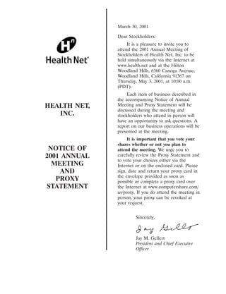 March 30, 2001

              Dear Stockholders:
                   It is a pleasure to invite you to
              attend the 2001 Annual Meeting of
              Stockholders of Health Net, Inc. to be
              held simultaneously via the Internet at
              www.health.net and at the Hilton
              Woodland Hills, 6360 Canoga Avenue,
              Woodland Hills, California 91367 on
              Thursday, May 3, 2001, at 10:00 a.m.
              (PDT).
                   Each item of business described in
              the accompanying Notice of Annual
HEALTH NET,   Meeting and Proxy Statement will be
              discussed during the meeting and
   INC.       stockholders who attend in person will
              have an opportunity to ask questions. A
              report on our business operations will be
              presented at the meeting.
                   It is important that you vote your
              shares whether or not you plan to
 NOTICE OF    attend the meeting. We urge you to
2001 ANNUAL   carefully review the Proxy Statement and
              to vote your choices either via the
  MEETING     Internet or on the enclosed card. Please
    AND       sign, date and return your proxy card in
              the envelope provided as soon as
   PROXY      possible or complete a proxy card over
STATEMENT     the Internet at www.computershare.com/
              us/proxy. If you do attend the meeting in
              person, your proxy can be revoked at
              your request.


                       Sincerely,



                       Jay M. Gellert
                       President and Chief Executive
                       Officer
 