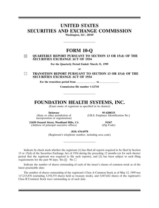 UNITED STATES
       SECURITIES AND EXCHANGE COMMISSION
                                         Washington, D.C. 20549




                                          FORM 10-Q
            QUARTERLY REPORT PURSUANT TO SECTION 13 OR 15(d) OF THE
            SECURITIES EXCHANGE ACT OF 1934
                            For the Quarterly Period Ended: March 31, 1999
                                                    or
            TRANSITION REPORT PURSUANT TO SECTION 13 OR 15(d) OF THE
            SECURITIES EXCHANGE ACT OF 1934
                  For the transition period from                     to
                                    Commission file number 1-12718




             FOUNDATION HEALTH SYSTEMS, INC.
                          (Exact name of registrant as specified in its charter)

                          Delaware                                       95-4288333
                (State or other jurisdiction of              (I.R.S. Employer Identification No.)
               incorporation or organization)
         21650 Oxnard Street, Woodland Hills, CA                            91367
          (Address of principal executive offices)                        (Zip Code)

                                              (818) 676-6978
                          (Registrant’s telephone number, including area code)




     Indicate by check mark whether the registrant (1) has filed all reports required to be filed by Section
13 or 15(d) of the Securities Exchange Act of 1934 during the preceding 12 months (or for such shorter
period that the registrant was required to file such reports), and (2) has been subject to such filing
requirements for the past 90 days. Yes     No
     Indicate the number of shares outstanding of each of the issuer’s classes of common stock as of the
latest practicable date:
     The number of shares outstanding of the registrant’s Class A Common Stock as of May 12, 1999 was
117,215,876 (excluding 3,194,374 shares held as treasury stock), and 5,047,642 shares of the registrant’s
Class B Common Stock were outstanding as of such date.
 