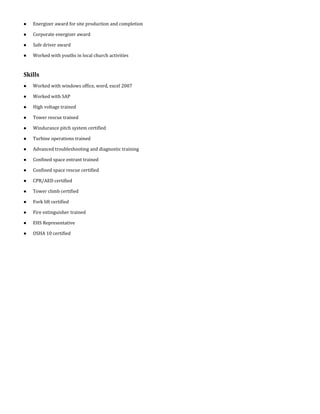  Energizer award for site production and completion
 Corporate energizer award
 Safe driver award
 Worked with youths in local church activities
Skills
 Worked with windows office, word, excel 2007
 Worked with SAP
 High voltage trained
 Tower rescue trained
 Windurance pitch system certified
 Turbine operations trained
 Advanced troubleshooting and diagnostic training
 Confined space entrant trained
 Confined space rescue certified
 CPR/AED certified
 Tower climb certified
 Fork lift certified
 Fire extinguisher trained
 EHS Representative
 OSHA 10 certified
 