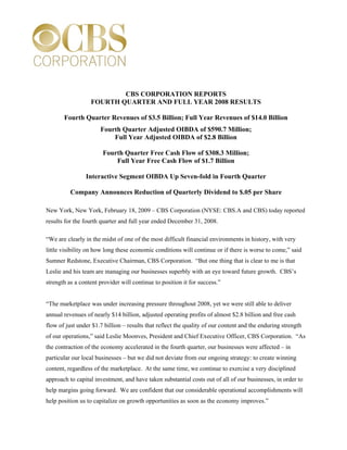 CBS CORPORATION REPORTS
                  FOURTH QUARTER AND FULL YEAR 2008 RESULTS

       Fourth Quarter Revenues of $3.5 Billion; Full Year Revenues of $14.0 Billion
                      Fourth Quarter Adjusted OIBDA of $590.7 Million;
                          Full Year Adjusted OIBDA of $2.8 Billion

                       Fourth Quarter Free Cash Flow of $308.3 Million;
                           Full Year Free Cash Flow of $1.7 Billion

                Interactive Segment OIBDA Up Seven-fold in Fourth Quarter

          Company Announces Reduction of Quarterly Dividend to $.05 per Share

New York, New York, February 18, 2009 – CBS Corporation (NYSE: CBS.A and CBS) today reported
results for the fourth quarter and full year ended December 31, 2008.

“We are clearly in the midst of one of the most difficult financial environments in history, with very
little visibility on how long these economic conditions will continue or if there is worse to come,” said
Sumner Redstone, Executive Chairman, CBS Corporation. “But one thing that is clear to me is that
Leslie and his team are managing our businesses superbly with an eye toward future growth. CBS’s
strength as a content provider will continue to position it for success.”


“The marketplace was under increasing pressure throughout 2008, yet we were still able to deliver
annual revenues of nearly $14 billion, adjusted operating profits of almost $2.8 billion and free cash
flow of just under $1.7 billion – results that reflect the quality of our content and the enduring strength
of our operations,” said Leslie Moonves, President and Chief Executive Officer, CBS Corporation. “As
the contraction of the economy accelerated in the fourth quarter, our businesses were affected – in
particular our local businesses – but we did not deviate from our ongoing strategy: to create winning
content, regardless of the marketplace. At the same time, we continue to exercise a very disciplined
approach to capital investment, and have taken substantial costs out of all of our businesses, in order to
help margins going forward. We are confident that our considerable operational accomplishments will
help position us to capitalize on growth opportunities as soon as the economy improves.”
 