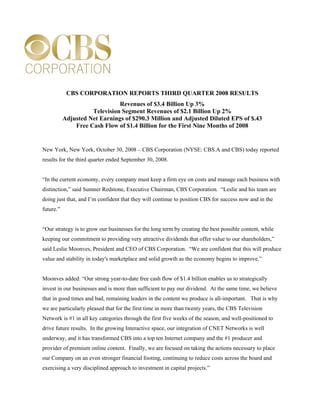 CBS CORPORATION REPORTS THIRD QUARTER 2008 RESULTS
                               Revenues of $3.4 Billion Up 3%
                     Television Segment Revenues of $2.1 Billion Up 2%
           Adjusted Net Earnings of $290.3 Million and Adjusted Diluted EPS of $.43
               Free Cash Flow of $1.4 Billion for the First Nine Months of 2008


New York, New York, October 30, 2008 – CBS Corporation (NYSE: CBS.A and CBS) today reported
results for the third quarter ended September 30, 2008.


“In the current economy, every company must keep a firm eye on costs and manage each business with
distinction,” said Sumner Redstone, Executive Chairman, CBS Corporation. “Leslie and his team are
doing just that, and I’m confident that they will continue to position CBS for success now and in the
future.”


“Our strategy is to grow our businesses for the long term by creating the best possible content, while
keeping our commitment to providing very attractive dividends that offer value to our shareholders,”
said Leslie Moonves, President and CEO of CBS Corporation. “We are confident that this will produce
value and stability in today's marketplace and solid growth as the economy begins to improve.”


Moonves added: “Our strong year-to-date free cash flow of $1.4 billion enables us to strategically
invest in our businesses and is more than sufficient to pay our dividend. At the same time, we believe
that in good times and bad, remaining leaders in the content we produce is all-important. That is why
we are particularly pleased that for the first time in more than twenty years, the CBS Television
Network is #1 in all key categories through the first five weeks of the season, and well-positioned to
drive future results. In the growing Interactive space, our integration of CNET Networks is well
underway, and it has transformed CBS into a top ten Internet company and the #1 producer and
provider of premium online content. Finally, we are focused on taking the actions necessary to place
our Company on an even stronger financial footing, continuing to reduce costs across the board and
exercising a very disciplined approach to investment in capital projects.”
 
