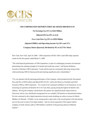 CBS CORPORATION REPORTS FIRST QUARTER 2008 RESULTS

                               Net Earnings Up 14% to $244 Million

                                     Diluted EPS Up 29% to $.36

                              Free Cash Flow Up 25% to $938 Million

                   Adjusted OIBDA and Operating Income Up 10% and 11%

                 Company Raises Quarterly Dividend by 8% to $.27 Per Share



New York, New York, April 29, 2008 – CBS Corporation (NYSE: CBS.A and CBS) today reported
results for the first quarter ended March 31, 2008.


quot;The solid financial performance of CBS Corporation, in spite of a challenging economic environment,
demonstrates the enduring strength of its brands and world-class assets,quot; said Sumner Redstone,
Executive Chairman, CBS Corporation. quot;Leslie and his team are consistently delivering strong results
while positioning CBS for future growth and returning significant cash to shareholders.quot;



quot;I’m very pleased with the operating performance of the Company, which produced terrific first quarter
free cash flow of $938 million and diluted EPS of $.36,quot; said Leslie Moonves, President and Chief
Executive Officer, CBS Corporation. quot;As a result of our continued confidence in our businesses, we are
increasing our quarterly dividend by 8% to $.27 per share, paying among the highest dividends in the
industry. Driving the Company’s performance this quarter was significant profit improvement at
Television, led by a new distribution arrangement for our valuable CSI franchise in international markets.
We also continued to drive digital operations forward, nearly doubling our online revenues for March
Madness on Demand. At Radio, we are seeing positive signs early in the second quarter with sales pacing
up over last year in some of our larger markets. And our recent acquisition of the largest outdoor
company in South America adds to CBS Outdoor’s portfolio of fast-growing attractive billboard
markets.quot;
 