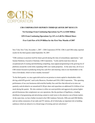 CBS CORPORATION REPORTS THIRD QUARTER 2007 RESULTS

              Net Earnings From Continuing Operations Up 5% to $340 Million

             EPS From Continuing Operations Up 14% to $.48 Per Diluted Share

               Free Cash Flow of $1.59 Billion for the First Nine Months of 2007



New York, New York, November 1, 2007 – CBS Corporation (NYSE: CBS.A and CBS) today reported
results for the third quarter ended September 30, 2007.


quot;CBS continues to position itself for future growth during this time of extraordinary opportunity,quot; said
Sumner Redstone, Executive Chairman, CBS Corporation. quot;Leslie and his team have done an
exceptional job of creating and distributing compelling, mass-appeal programming to the growing list of
platforms around the world while expanding CBS's new media properties. At the same time, all of us at
CBS remain focused on producing strong free cash flow and returning value to our shareholders in the
form of dividends, which we have steadily increased.quot;

quot;In the third quarter, we once again delivered on our promise to return capital to shareholders while
driving solid EPS growth,quot; said Leslie Moonves, President and CEO, CBS Corporation. quot;The operating
performance of our core businesses delivered the healthy free cash flow that allowed us to raise our
quarterly cash dividend to an annualized $1.00 per share and repurchase an additional $1.6 billion of our
stock during the quarter. We also continue to refine our asset portfolio and aggressively pursue higher-
growth businesses that complement our core operations, like the purchase of SignStorey, a leading
distributor of programming and advertising content to retail stores in the attractive out-of-home market.
At the same time, we have further invested in the CBS Audience Network, CBS.com and CBS Mobile,
and our online extensions of our radio and TV stations, all of which play an important role in building
audiences which are attractive to a broad range of existing and new advertisers.quot;
 