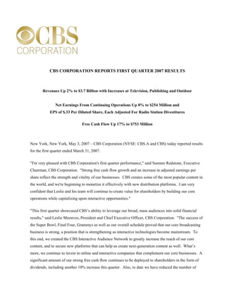 CBS CORPORATION REPORTS FIRST QUARTER 2007 RESULTS



       Revenues Up 2% to $3.7 Billion with Increases at Television, Publishing and Outdoor


               Net Earnings From Continuing Operations Up 8% to $254 Million and
            EPS of $.33 Per Diluted Share, Each Adjusted For Radio Station Divestitures

                                Free Cash Flow Up 17% to $753 Million



New York, New York, May 3, 2007 – CBS Corporation (NYSE: CBS.A and CBS) today reported results
for the first quarter ended March 31, 2007.


quot;I'm very pleased with CBS Corporation's first quarter performance,quot; said Sumner Redstone, Executive
Chairman, CBS Corporation. quot;Strong free cash flow growth and an increase in adjusted earnings per
share reflect the strength and vitality of our businesses. CBS creates some of the most popular content in
the world, and we're beginning to monetize it effectively with new distribution platforms. I am very
confident that Leslie and his team will continue to create value for shareholders by building our core
operations while capitalizing upon interactive opportunities.quot;

quot;This first quarter showcased CBS’s ability to leverage our broad, mass audiences into solid financial
results,quot; said Leslie Moonves, President and Chief Executive Officer, CBS Corporation. quot;The success of
the Super Bowl, Final Four, Grammys as well as our overall schedule proved that our core broadcasting
business is strong, a position that is strengthening as interactive technologies become mainstream. To
this end, we created the CBS Interactive Audience Network to greatly increase the reach of our core
content, and to secure new platforms that can help us create next-generation content as well. What’s
more, we continue to invest in online and interactive companies that complement our core businesses. A
significant amount of our strong free cash flow continues to be deployed to shareholders in the form of
dividends, including another 10% increase this quarter. Also, to date we have reduced the number of
 