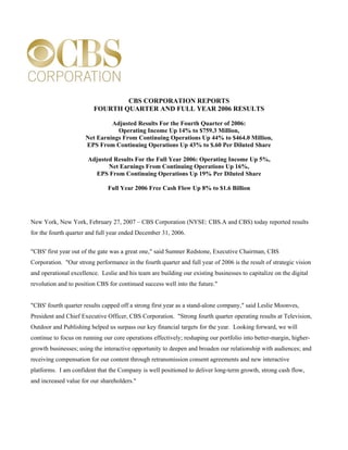 CBS CORPORATION REPORTS
                         FOURTH QUARTER AND FULL YEAR 2006 RESULTS

                               Adjusted Results For the Fourth Quarter of 2006:
                                 Operating Income Up 14% to $759.3 Million,
                      Net Earnings From Continuing Operations Up 44% to $464.0 Million,
                      EPS From Continuing Operations Up 43% to $.60 Per Diluted Share

                       Adjusted Results For the Full Year 2006: Operating Income Up 5%,
                              Net Earnings From Continuing Operations Up 16%,
                         EPS From Continuing Operations Up 19% Per Diluted Share

                               Full Year 2006 Free Cash Flow Up 8% to $1.6 Billion




New York, New York, February 27, 2007 – CBS Corporation (NYSE: CBS.A and CBS) today reported results
for the fourth quarter and full year ended December 31, 2006.

quot;CBS' first year out of the gate was a great one,quot; said Sumner Redstone, Executive Chairman, CBS
Corporation. quot;Our strong performance in the fourth quarter and full year of 2006 is the result of strategic vision
and operational excellence. Leslie and his team are building our existing businesses to capitalize on the digital
revolution and to position CBS for continued success well into the future.quot;


quot;CBS' fourth quarter results capped off a strong first year as a stand-alone company,quot; said Leslie Moonves,
President and Chief Executive Officer, CBS Corporation. quot;Strong fourth quarter operating results at Television,
Outdoor and Publishing helped us surpass our key financial targets for the year. Looking forward, we will
continue to focus on running our core operations effectively; reshaping our portfolio into better-margin, higher-
growth businesses; using the interactive opportunity to deepen and broaden our relationship with audiences; and
receiving compensation for our content through retransmission consent agreements and new interactive
platforms. I am confident that the Company is well positioned to deliver long-term growth, strong cash flow,
and increased value for our shareholders.quot;
 