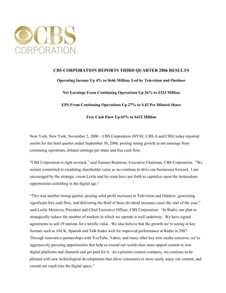 CBS CORPORATION REPORTS THIRD QUARTER 2006 RESULTS

                 Operating Income Up 4% to $646 Million, Led by Television and Outdoor


                     Net Earnings From Continuing Operations Up 26% to $324 Million


                    EPS From Continuing Operations Up 27% to $.42 Per Diluted Share


                                    Free Cash Flow Up 65% to $432 Million



New York, New York, November 2, 2006 – CBS Corporation (NYSE: CBS.A and CBS) today reported
results for the third quarter ended September 30, 2006, posting strong growth in net earnings from
continuing operations, diluted earnings per share and free cash flow.

quot;CBS Corporation is right on track,quot; said Sumner Redstone, Executive Chairman, CBS Corporation. quot;We
remain committed to escalating shareholder value as we continue to drive our businesses forward. I am
encouraged by the strategic vision Leslie and his team have put forth to capitalize upon the tremendous
opportunities unfolding in the digital age.quot;


“This was another strong quarter, posting solid profit increases in Television and Outdoor, generating
significant free cash flow, and delivering the third of three dividend increases since the start of the year,”
said Leslie Moonves, President and Chief Executive Officer, CBS Corporation. “In Radio, our plan to
strategically reduce the number of markets in which we operate is well underway. We have signed
agreements to sell 29 stations for a terrific value. We also believe that the growth we’re seeing in key
formats such as JACK, Spanish and Talk bodes well for improved performance at Radio in 2007.
Through innovative partnerships with YouTube, Yahoo, and many other key new media concerns, we’re
aggressively pursuing opportunities that help us extend our world-class mass-appeal content to new
digital platforms and channels and get paid for it. As a premier content company, we continue to be
pleased with new technological developments that allow consumers to more easily enjoy our content, and
extend our reach into the digital space.”
 