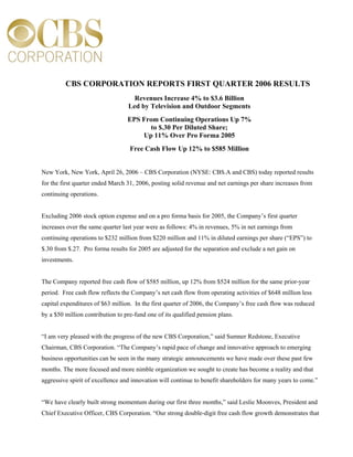 CBS CORPORATION REPORTS FIRST QUARTER 2006 RESULTS
                                    Revenues Increase 4% to $3.6 Billion
                                  Led by Television and Outdoor Segments
                                  EPS From Continuing Operations Up 7%
                                        to $.30 Per Diluted Share;
                                      Up 11% Over Pro Forma 2005
                                   Free Cash Flow Up 12% to $585 Million


New York, New York, April 26, 2006 – CBS Corporation (NYSE: CBS.A and CBS) today reported results
for the first quarter ended March 31, 2006, posting solid revenue and net earnings per share increases from
continuing operations.


Excluding 2006 stock option expense and on a pro forma basis for 2005, the Company’s first quarter
increases over the same quarter last year were as follows: 4% in revenues, 5% in net earnings from
continuing operations to $232 million from $220 million and 11% in diluted earnings per share (“EPS”) to
$.30 from $.27. Pro forma results for 2005 are adjusted for the separation and exclude a net gain on
investments.


The Company reported free cash flow of $585 million, up 12% from $524 million for the same prior-year
period. Free cash flow reflects the Company’s net cash flow from operating activities of $648 million less
capital expenditures of $63 million. In the first quarter of 2006, the Company’s free cash flow was reduced
by a $50 million contribution to pre-fund one of its qualified pension plans.


“I am very pleased with the progress of the new CBS Corporation,” said Sumner Redstone, Executive
Chairman, CBS Corporation. “The Company’s rapid pace of change and innovative approach to emerging
business opportunities can be seen in the many strategic announcements we have made over these past few
months. The more focused and more nimble organization we sought to create has become a reality and that
aggressive spirit of excellence and innovation will continue to benefit shareholders for many years to come.”


“We have clearly built strong momentum during our first three months,” said Leslie Moonves, President and
Chief Executive Officer, CBS Corporation. “Our strong double-digit free cash flow growth demonstrates that
 