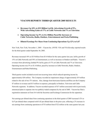 VIACOM REPORTS THIRD QUARTER 2005 RESULTS


        •   Revenues Up 10% to $5.9 Billion Led By Advertising Growth of 9%,
            With Advertising Gains of 17% at Cable Networks and 7% at Television

        •   Operating Income Up 5% to $1.4 Billion Paced By Increases at
            Cable Networks, Radio, Outdoor, Entertainment and Parks/Publishing

        •   Diluted Earnings Per Share from Continuing Operations Up 12% to $.47


New York, New York, November 1, 2005 – Viacom Inc. (NYSE: VIA and VIA.B) today reported results
for the third quarter ended September 30, 2005.


Revenues increased 10% to $5.9 billion from $5.4 billion for the same quarter last year, led by growth of
15% in Cable Networks and 54% in Entertainment, as well as increases in Outdoor and Radio. Viacom’s
revenues from advertising climbed 9% led by gains of 17% at Cable Networks and 7% at Television.
Operating income rose 5% to $1.4 billion, paced by increases at Cable Networks, Radio, Outdoor,
Entertainment and Parks/Publishing.


Third quarter results included several non-recurring items which reduced operating income by
approximately $58 million. The Company recorded an impairment charge of approximately $19 million
related to the sale of two TV stations. Also, damage from hurricanes Katrina and Rita cost the Company
$7 million in revenues and $15 million in expenses, principally in Outdoor, Television and Cable
Networks segments. In addition, Viacom recorded expenses of $17 million associated with its previously
announced plans to separate into two publicly traded companies by the end of 2005. Viacom has filed a
registration statement on Form S-4 with the Securities and Exchange Commission for the separation.


Net earnings per diluted share from continuing operations in the third quarter of 2005 increased 12% to
$.47 per diluted share compared with $.42 per diluted share in the prior year, reflecting a 2% increase in
net earnings from continuing operations to $735 million from $722 million in the same quarter last year.
 