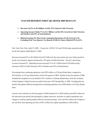 VIACOM REPORTS FIRST QUARTER 2005 RESULTS


         •   Revenues Up 5% to $5.6 Billion, Led By 19% Gains in Cable Networks

         •   Operating Income Climbs 7% to $1.1 Billion, Led By 20% Growth in Cable Networks
             and Outdoor and 10% in Entertainment

         •   Diluted Earnings Per Share from Continuing Operations of $.36 Up From $.35;
             Excluding Prior Year Quarter Tax Benefit of $.06 Per Share, Diluted EPS Up 24%



New York, New York, April 19, 2005 – Viacom Inc. (NYSE: VIA and VIA.B) today reported results
for the first quarter ended March 31, 2005.


Revenues increased 5% to $5.6 billion from $5.3 billion for the same quarter last year, led by growth in
nearly every business segment and paced by 19% gains in Cable Networks. Viacom’s advertising
revenues increased 5%. Operating income increased 7% to $1.1 billion from $1.05 billion led by
increases of 20% in Cable Networks, 20% in Outdoor and 10% in Entertainment.


Net earnings from continuing operations were $585 million, or $.36 per diluted share, compared to
$618 million, or $.35 per diluted share, for the first quarter of 2004. Results for the first quarter of 2004
included the recognition of a tax benefit of $111 million, or $.06 per diluted share, from the resolution
of the Company’s federal income tax audit for the years 1997 through May 4, 2000. Excluding this tax
benefit, first quarter 2004 net earnings from continuing operations were $508 million or $.29 per diluted
share.


Viacom’s free cash flow for the first quarter of 2005 declined 2% to $828 million from $847 million for
the same prior-year period, due principally to higher cash taxes, increases in capital expenditures and
changes in working capital partially offset by increased earnings. Free cash flow reflects the Company’s
net cash flow from operating activities of $911 million less capital expenditures of $84 million.
 