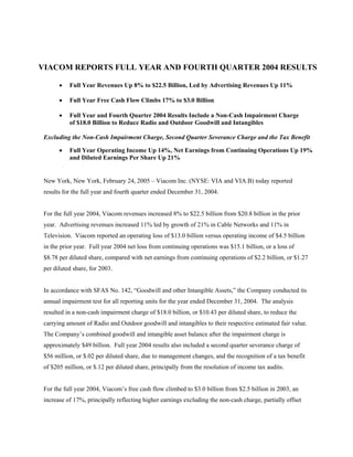 VIACOM REPORTS FULL YEAR AND FOURTH QUARTER 2004 RESULTS

       •   Full Year Revenues Up 8% to $22.5 Billion, Led by Advertising Revenues Up 11%

       •   Full Year Free Cash Flow Climbs 17% to $3.0 Billion

       •   Full Year and Fourth Quarter 2004 Results Include a Non-Cash Impairment Charge
           of $18.0 Billion to Reduce Radio and Outdoor Goodwill and Intangibles

 Excluding the Non-Cash Impairment Charge, Second Quarter Severance Charge and the Tax Benefit

       •   Full Year Operating Income Up 14%, Net Earnings from Continuing Operations Up 19%
           and Diluted Earnings Per Share Up 21%


 New York, New York, February 24, 2005 – Viacom Inc. (NYSE: VIA and VIA.B) today reported
 results for the full year and fourth quarter ended December 31, 2004.


 For the full year 2004, Viacom revenues increased 8% to $22.5 billion from $20.8 billion in the prior
 year. Advertising revenues increased 11% led by growth of 21% in Cable Networks and 11% in
 Television. Viacom reported an operating loss of $13.0 billion versus operating income of $4.5 billion
 in the prior year. Full year 2004 net loss from continuing operations was $15.1 billion, or a loss of
 $8.78 per diluted share, compared with net earnings from continuing operations of $2.2 billion, or $1.27
 per diluted share, for 2003.


 In accordance with SFAS No. 142, “Goodwill and other Intangible Assets,” the Company conducted its
 annual impairment test for all reporting units for the year ended December 31, 2004. The analysis
 resulted in a non-cash impairment charge of $18.0 billion, or $10.43 per diluted share, to reduce the
 carrying amount of Radio and Outdoor goodwill and intangibles to their respective estimated fair value.
 The Company’s combined goodwill and intangible asset balance after the impairment charge is
 approximately $49 billion. Full year 2004 results also included a second quarter severance charge of
 $56 million, or $.02 per diluted share, due to management changes, and the recognition of a tax benefit
 of $205 million, or $.12 per diluted share, principally from the resolution of income tax audits.


 For the full year 2004, Viacom’s free cash flow climbed to $3.0 billion from $2.5 billion in 2003, an
 increase of 17%, principally reflecting higher earnings excluding the non-cash charge, partially offset
 