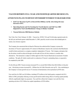 VIACOM REPORTS FULL YEAR AND FOURTH QUARTER 2003 RESULTS;

ANNOUNCES PLANS TO DIVEST OWNERSHIP INTEREST IN BLOCKBUSTER

     •   Full Year Revenues Up 8% to Record $26.6 Billion, Led By Advertising Revenue
         Increases of 8%

     •   Operating Income and Net Earnings for Fourth Quarter and Full Year 2003
         Impacted by Non-Cash Blockbuster Charge to Reduce Goodwill

     •   Viacom Reiterates 2004 Business Outlook


 New York, New York, February 10, 2004 – Viacom Inc. (NYSE: VIA and VIA.B) today reported results for
 the full year and fourth quarter ended December 31, 2003, paced by record revenues that included gains in
 nearly every business segment.


 The Company also announced that its Board of Directors has authorized the Company to pursue the
 divestiture of Viacom’s approximately 81% interest in Blockbuster, based on the conclusion that Blockbuster
 would be better positioned as a company completely independent of Viacom. The Company anticipates that
 the divestiture would be achieved through a tax-free split-off, but will also continue to consider other
 alternatives. The transaction is subject to further approval of the Viacom Board and an assessment of market
 conditions. The split-off, which would result in a reduction of Viacom’s outstanding shares, is expected to
 be completed by mid-2004.


 For the full year 2003, Viacom revenues increased 8% to a record $26.6 billion from $24.6 billion in the prior
 year. Advertising revenues increased 8%. Affiliate fees for Cable Networks were up 9%. Also contributing to
 the Company’s revenue growth was an 11% increase at Entertainment, driven primarily by DVD sales.


 Free cash flow for 2003 was $3.0 billion, including $774 million in the fourth quarter, compared with $2.6
 billion in 2002, principally reflecting revenue growth and favorable timing effects of working capital partially
 offset by significantly higher tax payments. Free cash flow reflects the Company’s net cash flow from
 operating activities of $3.5 billion less capital expenditures of $534 million.
 