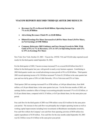 VIACOM REPORTS RECORD THIRD QUARTER 2003 RESULTS


      •   Revenues Up 5% to Record $6.60 Billion; Operating Income Up
          7% to $1.38 Billion

      •   Advertising Revenues Climb 8% to $2.88 Billion

      •   Diluted Earnings Per Share Increased to $.40 Per Share from $.36 Per Share,
          on Net Earnings of $700 Million

      •   Company Reiterates 2003 Guidance and Sees Strong Growth in 2004, With
          Gains of 5% to 7% in Revenues, 12% to 14% in Operating Income and 13%
          to 15% in Earnings Per Share


New York, New York, October 23, 2003 – Viacom Inc. (NYSE: VIA and VIA.B) today reported record
results for the third quarter ended September 30, 2003.


For the third quarter of 2003, Viacom revenues increased 5% to a record $6.60 billion from $6.31
billion for the third quarter last year, with growth in nearly every business segment. Contributing to
2003 third quarter results was overall advertising revenue growth of 8% to $2.88 billion. Third quarter
2003 record operating income of $1.38 billion increased 7% from $1.29 billion in the same quarter last
year and was led by gains of 20% in Cable Networks, 19% in Television and 25% in Video.


Third quarter 2003 net earnings increased 9% to $700 million, or $.40 per diluted share, from $640
million, or $.36 per diluted share, in the same quarter last year. For the first nine months of 2003, net
earnings (before cumulative effect of change in accounting principle) increased 17% to $1.82 billion, or
$1.03 per diluted share, compared with $1.55 billion, or $.87 per diluted share, for the same prior-year
period.


Free cash flow for the third quarter of 2003 was $708 million versus $214 million for the same prior-
year period. The increase in free cash flow was principally due to higher operating income as well as
working capital improvements including lower investments in Blockbuster merchandise inventory.
Free cash flow reflects the Company’s net cash flow from operating activities of $838 million less
capital expenditures of $130 million. Free cash flow for the nine months ended September 30, 2003
was $2.2 billion versus $1.6 billion in the same prior-year period.
 