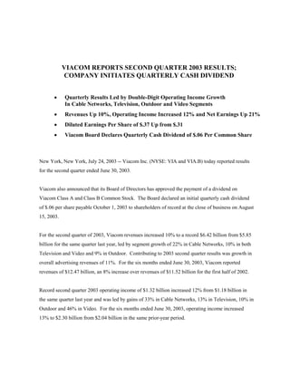 VIACOM REPORTS SECOND QUARTER 2003 RESULTS;
            COMPANY INITIATES QUARTERLY CASH DIVIDEND


       ·    Quarterly Results Led by Double-Digit Operating Income Growth
            In Cable Networks, Television, Outdoor and Video Segments
       ·    Revenues Up 10%, Operating Income Increased 12% and Net Earnings Up 21%
       ·    Diluted Earnings Per Share of $.37 Up from $.31
       ·    Viacom Board Declares Quarterly Cash Dividend of $.06 Per Common Share



New York, New York, July 24, 2003 -- Viacom Inc. (NYSE: VIA and VIA.B) today reported results
for the second quarter ended June 30, 2003.


Viacom also announced that its Board of Directors has approved the payment of a dividend on
Viacom Class A and Class B Common Stock. The Board declared an initial quarterly cash dividend
of $.06 per share payable October 1, 2003 to shareholders of record at the close of business on August
15, 2003.


For the second quarter of 2003, Viacom revenues increased 10% to a record $6.42 billion from $5.85
billion for the same quarter last year, led by segment growth of 22% in Cable Networks, 10% in both
Television and Video and 9% in Outdoor. Contributing to 2003 second quarter results was growth in
overall advertising revenues of 11%. For the six months ended June 30, 2003, Viacom reported
revenues of $12.47 billion, an 8% increase over revenues of $11.52 billion for the first half of 2002.


Record second quarter 2003 operating income of $1.32 billion increased 12% from $1.18 billion in
the same quarter last year and was led by gains of 33% in Cable Networks, 13% in Television, 10% in
Outdoor and 46% in Video. For the six months ended June 30, 2003, operating income increased
13% to $2.30 billion from $2.04 billion in the same prior-year period.
 