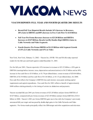 VIACOM REPORTS FULL YEAR AND FOURTH QUARTER 2001 RESULTS


        •   Record Full Year Reported Results Include 16% Increase in Revenues,
            28% Gain in EBITDA and 80% Increase in Free Cash Flow To $3.0 Billion

        •   Full Year Pro Forma Revenues Increase to $23.20 Billion and EBITDA
            Increases to $5.07 Billion; Results Led By Double-Digit EBITDA Gains in
            Cable Networks and Video S egments

        •   Fourth Quarter Pro Forma EBITDA of $1.22 Billion with S egment Growth
            of 15% in Cable Networks and 15% in Video



New York, New York, February 13, 2002 – Viacom Inc. (NYSE: VIA and VIA.B) today reported
results for the full year and fourth quarter ended December 31, 2001.


For the full year 2001, Viacom reported a 16% increase in revenues to $23.22 billion, a 28% gain in
EBIT DA (earnings before interest, taxes, depreciation and amortization) to $4.55 billion and an 80%
increase in free cash flow to $3.0 billion, or $1.70 per diluted share, versus revenues of $20.04 billion,
EBIT DA of $3.54 billion and free cash flow of $1.66 billion, or $1.33 per diluted share, for 2000.
Free cash flow reflects the Company’s EBIT DA less cash interest, taxes paid, working capital
requirements and capital expenditures. Free cash flow for 2001 reflects a benefit of approximately
$400 million relating primarily to the timing of certain tax deductions and payments.


Viacom recorded full year 2001 pro forma revenues of $23.20 billion and pro forma EBIT DA of
$5.07 billion, compared with pro forma revenues of $23.09 billion and pro forma EBIT DA of $5.0
billion in 2000. Viacom’s 2001 pro forma EBIT DA gain was in line with the Company’s previously
announced full year target and was paced by double-digit gains in the Cable Networks and Video
segments. Pro forma results principally reflect the CBS merger and other acquisitions and television
 