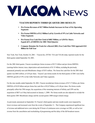 VIACOM REPORTS THIRD QUARTER 2001 RESULTS
                 •    Pro Forma Revenues of $5.7 Billion Include Increases in Four of Six Operating
                      Segments

                 •    Pro Forma EBITDA of $1.3 Billion Led by Growth of 19% in Cable Networks and
                      Video Segments

                 •    Pro Forma Free Cash Flow Total of $883 Million, or $.50 Per Share;
                      Equals 66% of EBITDA for 2001 Third Quarter

                 •    Company Remains On Track for a Record 2001; Free Cash Flow Will Approach $3.0
                      Billion for Full Year


New York, New York, October 24, 2001 – Viacom Inc. (NYSE: VIA and VIA.B) today reported results for the
third quarter ended September 30, 2001.


For the 2001 third quarter, Viacom recorded pro forma revenues of $5.71 billion and pro forma EBITDA
(earnings before interest, taxes, depreciation and amortization) of $1.33 billion, excluding the previously
announced, primarily non-cash Blockbuster charge of $353 million. Pro forma free cash flow for the 2001 third
quarter was $883 million, or $.50 per share. Viacom’s pro forma results for the third quarter of 2001 were led by
EBITDA growth of 19% in the Cable Networks and Video segments.


For the nine months ended September 30, 2001, Viacom recorded pro forma revenues of $17.17 billion, pro forma
EBITDA of $3.85 billion and pro forma free cash flow of $2.47 billion, or $1.40 per share. Pro forma results
principally reflect the CBS merger, the acquisitions of the remaining interests of Infinity and UPN and the
acquisition of BET as if they had occurred on January 1, 2000. Pro forma results are also adjusted to exclude the
third quarter 2001 Blockbuster charge and the second quarter 2000 merger-related charge.


As previously announced on September 19, Viacom’s third quarter and nine-month results were impacted by
lower revenues and increased costs from the events of September 11. The Company experienced significant loss
of revenue and additional news costs during the 93 hours of continuous news coverage on CBS, as well as lost
revenue from the cancellation and rescheduling of programming and the delay of the fall broadcast season.
 