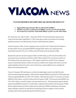 VIACOM REPORTS RECORD FIRST QUARTER 2001 RESULTS


            •   Reported Revenues Increase 90% to a Record $5.75 Billion
            •   EBITDA Up 145% to a Record $1.15 Billion, Up 15% on a Pro Forma Basis
            •   Pro Forma Free Cash Flow Totals $648 Million, Up 20% on a Per Share Basis


New York, New York, April 24, 2001 -- Viacom Inc. (NYSE: VIA and VIA.B) today reported record
results for the first quarter ended March 31, 2001, led by gains in nearly every business unit including
significant increases in its Cable Networks, Television and Entertainment segments.


For the first quarter of 2001, Viacom’s reported revenues rose 90% to $5.75 billion from $3.03 billion in
the same quarter last year, and reported EBITDA (earnings before interest, taxes, depreciation and
amortization) increased 145% to $1.15 billion, from $470 million in the first quarter of 2000.


Reported free cash flow for the first quarter of 2001 was $586 million, up 169% from $218 million in the
same quarter last year and after-tax cash flow of $691 million climbed 114% over after-tax cash flow of
$323 million for the same quarter last year. The Company considers free cash flow to be an important
measure of performance because it reflects the resources available to the Company after interest, taxes and
capital expenditures that can be used to invest in the business, acquire additional assets, strengthen the
balance sheet and repurchase stock.


Viacom’s first quarter 2001 performance was led by the sharply higher results in the Cable Networks,
Television and Entertainment segments. Cable Networks reported EBITDA increased 53% to $359 million and
Television reported EBITDA rose 168% to $315 million. Cable Networks posted a 17% increase in pro forma
EBITDA to $365 million, versus $312 million in the first quarter of 2000. Television pro forma EBITDA rose
14% to $315 million, versus $276 million in the same quarter last year. The Entertainment segment reported
and pro forma EBITDA increased 17% to $64 million, compared with $55 million in the first quarter of 2000.
Infinity outperformed the out-of-home market and also made major EBITDA contributions in the quarter,
despite challenges created by the steep fall-off of advertising by Internet companies, which created an
unusually robust advertising market during the first half of last year.
 