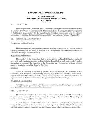 L-3 COMMUNICATIONS HOLDINGS, INC.

                               COMPENSATION
                     COMMITTEE OF THE BOARD OF DIRECTORS
                                  CHARTER

I.      PURPOSE

        The Compensation Committee (the “Committee”) shall provide assistance to the Board
of Directors (the “Board of Directors”) of L-3 Communications Holdings, Inc. (the “Company”)
in fulfilling its responsibility to the shareholders, potential shareholders and investment
community by fulfilling the Committee’s responsibilities and duties as outlined in Section IV.

II.     STRUCTURE AND OPERATIONS

Composition and Qualifications


       The Committee shall comprise three or more members of the Board of Directors, each of
whom is determined by the Board of Directors to be “independent” under the rules of the New
York Stock Exchange, Inc. (the “NYSE”).
Appointment and Removal

        The members of the Committee shall be appointed by the Board of Directors and shall
serve until such member’s successor is duly elected and qualified or until such member’s earlier
resignation or removal. The members of the Committee may be removed, with or without
cause, by a majority vote of the Board of Directors.
Chairman

       Unless a Chairman is elected by the full Board of Directors, the members of the
Committee shall designate a Chairman by majority vote of the full Committee membership.
The Chairman shall be entitled to cast a vote to resolve any ties. The Chairman will chair all
regular sessions of the Committee and set the agendas for Committee meetings.
Delegation to Subcommittees

        In fulfilling its responsibilities, the Committee shall be entitled to delegate any or all of
its responsibilities to a subcommittee of the Committee.

III.    MEETINGS

      The Committee shall meet as frequently as circumstances dictate. The Chairman of the
Board or any member of the Committee may call meetings of the Committee. All meetings of
the Committee may be held telephonically.

       As part of its review and establishment of the performance criteria and compensation of
designated key executives, the Committee may meet separately with the CEO, the Company’s
principal human resources executive, and any other corporate officers, as it deems appropriate.
 