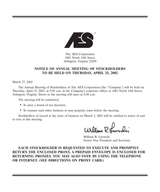 ®




                                        The AES Corporation
                                        1001 North 19th Street
                                       Arlington, Virginia 22209

                 NOTICE OF ANNUAL MEETING OF STOCKHOLDERS
                    TO BE HELD ON THURSDAY, APRIL 25, 2002

March 27, 2002
     The Annual Meeting of Stockholders of The AES Corporation (the ‘‘Company’’) will be held on
Thursday, April 25, 2002, at 9:30 a.m. in the Company’s corporate offices at 1001 North 19th Street,
Arlington, Virginia. Doors to the meeting will open at 8:30 a.m.
    The meeting will be conducted:
     • To elect a board of ten directors;
     • To transact such other business as may properly come before the meeting.
     Stockholders of record at the close of business on March 2, 2002 will be entitled to notice of and
to vote at this meeting.




                                                       William R. Luraschi
                                                       Senior Vice President and Secretary

   EACH STOCKHOLDER IS REQUESTED TO EXECUTE AND PROMPTLY
RETURN THE ENCLOSED PROXY. A PREPAID ENVELOPE IS ENCLOSED FOR
RETURNING PROXIES. YOU MAY ALSO VOTE BY USING THE TELEPHONE
OR INTERNET. (SEE DIRECTIONS ON PROXY CARD.)
 