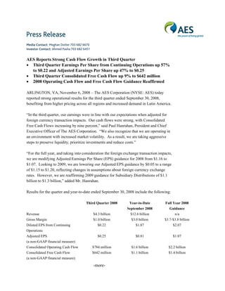 Media Contact: Meghan Dotter 703 682 6670
Investor Contact: Ahmed Pasha 703 682 6451


AES Reports Strong Cash Flow Growth in Third Quarter
• Third Quarter Earnings Per Share from Continuing Operations up 57%
  to $0.22 and Adjusted Earnings Per Share up 47% to $0.25
• Third Quarter Consolidated Free Cash Flow up 9% to $642 million
• 2008 Operating Cash Flow and Free Cash Flow Guidance Reaffirmed

ARLINGTON, VA, November 6, 2008 – The AES Corporation (NYSE: AES) today
reported strong operational results for the third quarter ended September 30, 2008,
benefiting from higher pricing across all regions and increased demand in Latin America.

“In the third quarter, our earnings were in line with our expectations when adjusted for
foreign currency transaction impacts. Our cash flows were strong, with Consolidated
Free Cash Flows increasing by nine percent,” said Paul Hanrahan, President and Chief
Executive Officer of The AES Corporation. “We also recognize that we are operating in
an environment with increased market volatility. As a result, we are taking aggressive
steps to preserve liquidity, prioritize investments and reduce costs.”

“For the full year, and taking into consideration the foreign exchange transaction impacts,
we are modifying Adjusted Earnings Per Share (EPS) guidance for 2008 from $1.16 to
$1.07. Looking to 2009, we are lowering our Adjusted EPS guidance by $0.05 to a range
of $1.15 to $1.20, reflecting changes in assumptions about foreign currency exchange
rates. However, we are reaffirming 2009 guidance for Subsidiary Distributions of $1.1
billion to $1.3 billion,” added Mr. Hanrahan.

Results for the quarter and year-to-date ended September 30, 2008 include the following:

                                       Third Quarter 2008       Year-to-Date          Full Year 2008
                                                               September 2008            Guidance
Revenue                                      $4.3 billion        $12.6 billion              n/a
Gross Margin                                 $1.0 billion        $3.0 billion         $3.7-$3.8 billion
Diluted EPS from Continuing                     $0.22               $1.87                  $2.07
Operations
Adjusted EPS                                    $0.25               $0.81                     $1.07
(a non-GAAP financial measure)
Consolidated Operating Cash Flow             $784 million        $1.6 billion           $2.2 billion
Consolidated Free Cash Flow                  $642 million        $1.1 billion           $1.4 billion
(a non-GAAP financial measure)

                                             -more-
 