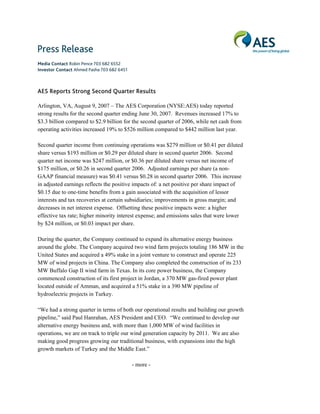 Media Contact Robin Pence 703 682 6552
Investor Contact Ahmed Pasha 703 682 6451



AES Reports Strong Second Quarter Results

Arlington, VA, August 9, 2007 – The AES Corporation (NYSE:AES) today reported
strong results for the second quarter ending June 30, 2007. Revenues increased 17% to
$3.3 billion compared to $2.9 billion for the second quarter of 2006, while net cash from
operating activities increased 19% to $526 million compared to $442 million last year.

Second quarter income from continuing operations was $279 million or $0.41 per diluted
share versus $193 million or $0.29 per diluted share in second quarter 2006. Second
quarter net income was $247 million, or $0.36 per diluted share versus net income of
$175 million, or $0.26 in second quarter 2006. Adjusted earnings per share (a non-
GAAP financial measure) was $0.41 versus $0.28 in second quarter 2006. This increase
in adjusted earnings reflects the positive impacts of: a net positive per share impact of
$0.15 due to one-time benefits from a gain associated with the acquisition of lessor
interests and tax recoveries at certain subsidiaries; improvements in gross margin; and
decreases in net interest expense. Offsetting these positive impacts were: a higher
effective tax rate; higher minority interest expense; and emissions sales that were lower
by $24 million, or $0.03 impact per share.

During the quarter, the Company continued to expand its alternative energy business
around the globe. The Company acquired two wind farm projects totaling 186 MW in the
United States and acquired a 49% stake in a joint venture to construct and operate 225
MW of wind projects in China. The Company also completed the construction of its 233
MW Buffalo Gap II wind farm in Texas. In its core power business, the Company
commenced construction of its first project in Jordan, a 370 MW gas-fired power plant
located outside of Amman, and acquired a 51% stake in a 390 MW pipeline of
hydroelectric projects in Turkey.

“We had a strong quarter in terms of both our operational results and building our growth
pipeline,” said Paul Hanrahan, AES President and CEO. “We continued to develop our
alternative energy business and, with more than 1,000 MW of wind facilities in
operations, we are on track to triple our wind generation capacity by 2011. We are also
making good progress growing our traditional business, with expansions into the high
growth markets of Turkey and the Middle East.”

                                            - more -
 